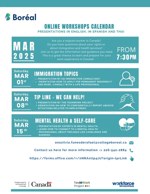 ONLINE WORKSHOPS CALENDAR
PRESENTATIONS IN ENGLISH, IN SPANISH AND THAI
Mar 2025
Are you a migrant worker in Canada?
Do you have a question about your rights or about immigration and health services?
Join us to get the information and guidance you need.
This is a great chance to learn and prepare for your work experience in Canada!

Saturday, Mar 1st: Immigration Topics
 - Presentation by an immigration consultant
 - orientation how to apply for permanent residency?
 - And more.... consult with a life professional.

Saturday, Mar 08th: Tip Line - We Can Help!
 - Presentation by the TeaMWork Project
 - Orientation on how to confidentially report abusive situations related to emploment.

Saturday Mar 15th: Mental Healt and Self-Care
 - Presentation by experts in mental health
 - Learn how to connect to a mental health professional about feelings like loneliness and sadness.

anasilvia.funesderafael@collegeboreal.ca
226-542-2884
https://forms.office.com/r/nNRAnUp4zU?origin=lprLink
 