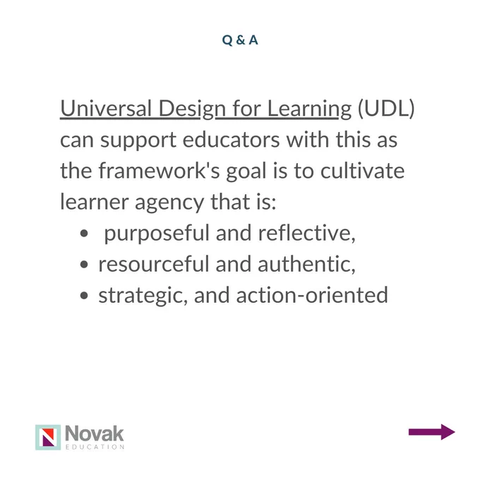 Universal Design for Learning (UDL) can support educators with this as the framework's goal is to cultivate learner agency that is_  purposeful and reflective,  resourceful and authentic,  strategic, and action-oriented (2)