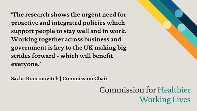 ‘The research shows the urgent need for proactive and integrated policies which support people to stay well and in work. Working together across business and government is key to the UK making big strides forward – which will benefit everyone.’ Sacha Romanovitch, Chair of the Commission for Healthier Working Lives
