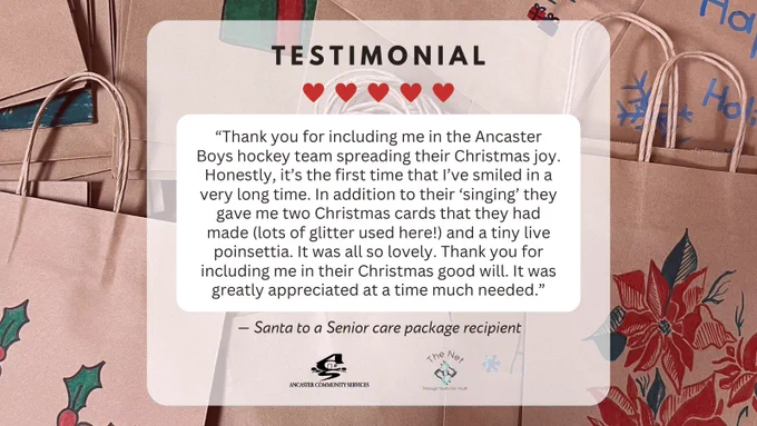 Background photo of paper bags decorated for Christmas. Text: TESTIMONIAL “Thank you for including me in the Ancaster Boys hockey team spreading their Christmas joy. Honestly, it’s the first time that I’ve smiled in a very long time. In addition to their ‘singing’ they gave me two Christmas cards that they had made (lots of glitter used here!) and a tiny live poinsettia. It was all so lovely. Thank you for including me in their Christmas good will. It was greatly appreciated at a time much needed.” – Santa to a Senior care package recipient