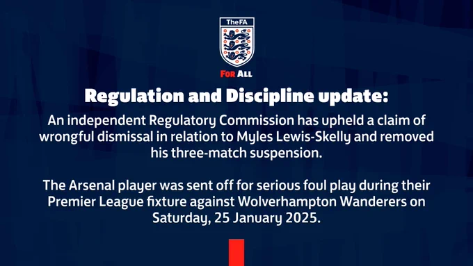 An independent Regulatory Commission has upheld a claim of wrongful dismissal in relation to Myles Lewis-Skelly and removed his three-match suspension. 

The Arsenal player was sent off for serious foul play during their Premier League fixture against Wolverhampton Wanderers on Saturday, 25 January 2025. 