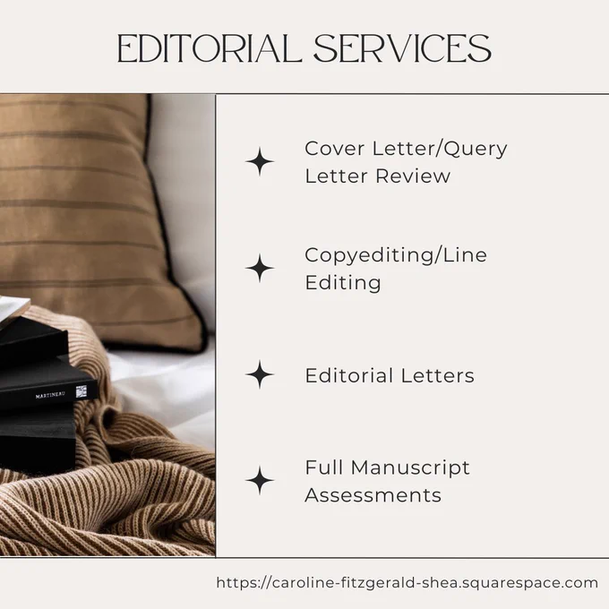 Editorial Services
--Cover Letter / Query Letter Review
--Copyediting/Line Editing
--Editorial Letters
--Full Manuscript Assessments 
https://caroline-fitzgerald-shea.squarespace.com/editorial-consultations