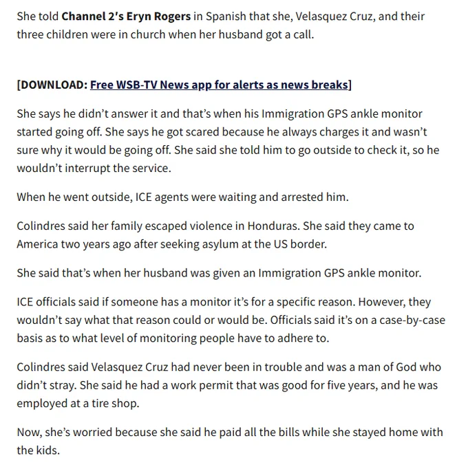 She told Channel 2′s Eryn Rogers in Spanish that she, Velasquez Cruz, and their three children were in church when her husband got a call. She says he didn’t answer it and that’s when his Immigration GPS ankle monitor started going off. She says he got scared because he always charges it and wasn’t sure why it would be going off. She said she told him to go outside to check it, so he wouldn’t interrupt the service.

When he went outside, ICE agents were waiting and arrested him.

Colindres said her family escaped violence in Honduras. She said they came to America two years ago after seeking asylum at the US border.

She said that’s when her husband was given an Immigration GPS ankle monitor.

ICE officials said if someone has a monitor it’s for a specific reason. However, they wouldn’t say what that reason could or would be. Officials said it’s on a case-by-case basis as to what level of monitoring people have to adhere to.

Colindres said Velasquez Cruz had never been in trouble an

