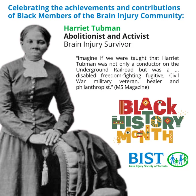 ID

Celebrating the achivements and contributions of Black Members of the Brain Injury Community:

A picture of Harriet Tubman

Harriet Tubamn

Abolitionist and Activist

Brain Injury Survivor

"Imagine if we were taught that Harriet Tubman was not only a conductor on the Underground Railroad but was a  ... , disabled freedom-fighting fugitive, Civil War military veteran, healer and philanthropist."



Black History Month

BIST Logo