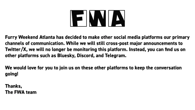 Furry Weekend Atlanta has decided to make other social media platforms our primary channels of communication. While we will still cross-post major announcements to Twitter/X, we will no longer be monitoring this platform. Instead, you can find us on other platforms such as Bluesky, Discord, and Telegram.

We would love for you to join us on these other platforms to keep the conversation going!

Thanks,
The FWA team