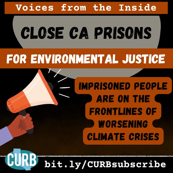 Dark black background with light orange gradient coming up from the bottom. Top header is orange with white text reading "voices from the inside' below this is a grey/brown bubble with black block letters inside reading "Close CA Prisons" below this is a horizontal orange line across the graphic with white block letters inside reading 'for environmental justice.' Below this on the bottom left is a hand holding out a megaphone pointing at words on the right of the graphic in black lettering highlighted in orange reading "imprisoned people are on the frontlines of worsening climate crises.' Bottom footer is black with white text providing a link to subscribe to curb (link in caption copy). Bottom left corner has the teal CURB logo