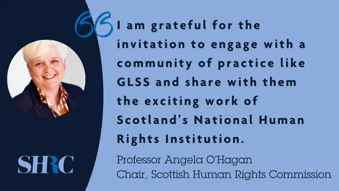 A photograph of Professor Angela O'Hagan, Chair of the Commission, smiling, with a quote which says: I am grateful for the invitation to engage with a community of practice like GLSS and share with them the exciting work of Scotland's National Human Rights Institution.