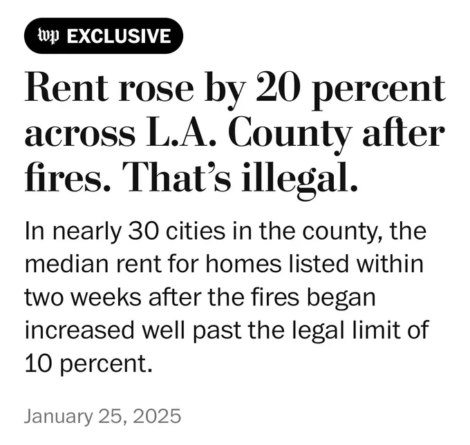 Rent rose by 20 percent across L.A. County after fires. That’s illegal.
In nearly 30 cities in the county, the median rent for homes listed within two weeks after the fires began increased well past the legal limit of 10 percent.
January 25, 2025