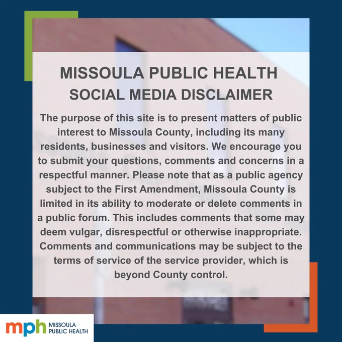 A blurred image of the Missoula Public Health Department building. Text over image says, "Missoula Public Health Social Media Disclaimer: The purpose of this site is to present matters of public interest to Missoula County, including its many residents, businesses and visitors. We encourage you to submit your questions, comments and concerns in a respectful manner. Please note that as a public agency subject to the First Amendment, Missoula County is limited in its ability to moderate or delete comments in a public forum. This includes comments that some may deem vulgar, disrespectful or otherwise inappropriate. Comments and communications may be subject to the terms of service of the service provider, which is beyond County control.