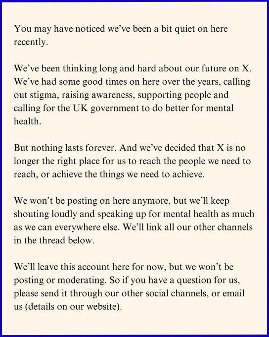 Graphic designed to look like a letter, that says:

You may have noticed we’ve been a bit quiet on here recently.

We’ve been thinking long and hard about our future on X. We’ve had some good times on here over the years, calling out stigma, raising awareness, supporting people and calling for the UK government to do better for mental health.

But nothing lasts forever. And we’ve decided that X is no longer the right place for us to reach the people we need to reach, or achieve the things we need to achieve. 

We won’t be posting on here anymore, but we’ll keep shouting loudly and speaking up for mental health as much as we can everywhere else. We’ll link all our other channels in the thread below.

We’ll leave this account here for now, but we won’t be posting or moderating. So if you have a question for us, please send it through our other social channels, or email us (details on our website).