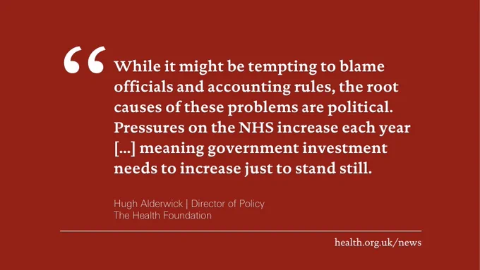 'While it might be tempting to blame officials and accounting rules, the root causes of these problems are political. Pressures on the NHS increase each year [...] meaning government investment needs to increase just to stand still.'
Hugh Alderwick, Director of Policy at the Health Foundation

