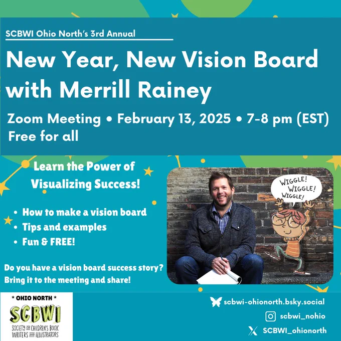 Informational banner says SCBWI Ohio North's 3rd Annual New Year, New Vision Board with Merrill Rainey
Zoom Meeting • February 13, 2025 • 7-8 pm (EST)
Free for all
Learn the Power of Visualizing Success!
• How to make a vision board
• Tips and examples
• Fun & FREE!
Do you have a vision board success story?
Bring it to the meeting and share!
* OHIO NORTH *
SCBWI
SOCIETY OF CHILDREN'S BOOK WRITERS AND ILLUSTRATORS

 A cartoon girls says WIGGLE! WIGGLE WIGGLE! Next to a photo of Merrill Rainey 

sebwi-ohionorth.bsky.social
sebwi_nohio
SCBWI_ohionorth