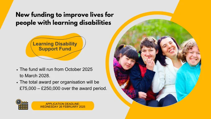 Graphic with text and a photo of four people outdoors, smiling and looking into the camera. Heading text: New funding to improve lives for people with learning disabilities. Logo with a yellow background says Learning Disability Support Fund. Bullet points: The fund will run from October 2025 to March 2028; The total award per organisation will be £75,000 – £250,000 over the award period. At the bottom an icon of a calendar and clock with a textbox saying Application deadline: Wednesday 26 February 2025.