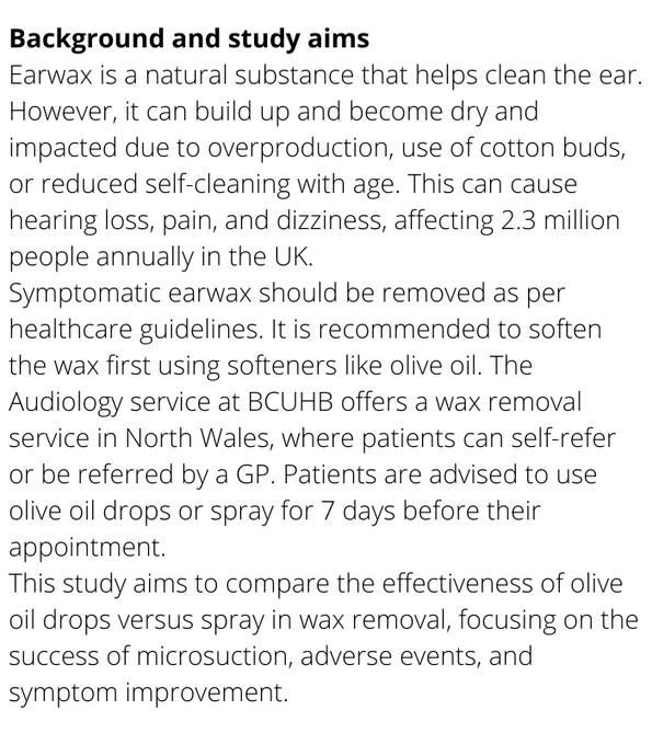 Earwax is a natural substance that helps clean the ear. However, it can build up and become dry and impacted due to overproduction, use of cotton buds, or reduced self-cleaning with age. This can cause hearing loss, pain, and dizziness, affecting 2.3 million people annually in the UK.

Symptomatic earwax should be removed as per healthcare guidelines. It is recommended to soften the wax first using softeners like olive oil. The Audiology service at BCUHB offers a wax removal service in North Wales, where patients can self-refer or be referred by a GP. Patients are advised to use olive oil drops or spray for 7 days before their appointment.

This study aims to compare the effectiveness of olive oil drops versus spray in wax removal, focusing on the success of microsuction, adverse events, and symptom improvement.