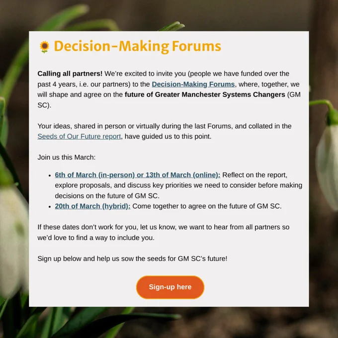 🌻 Decision-Making Forums
Calling all partners! We’re excited to invite you (people we have funded over the past 4 years, i.e. our partners) to the Decision-Making Forums, where, together, we will shape and agree on the future of Greater Manchester Systems Changers (GM SC).



Your ideas, shared in person or virtually during the last Forums, and collated in the Seeds of Our Future report, have guided us to this point.



Join us this March:

6th of March (in-person) or 13th of March (online): Reflect on the report, explore proposals, and discuss key priorities we need to consider before making decisions on the future of GM SC.

20th of March (hybrid): Come together to agree on the future of GM SC.



If these dates don’t work for you, let us know, we want to hear from all partners so we’d love to find a way to include you.



Sign up below and help us sow the seeds for GM SC’s future!