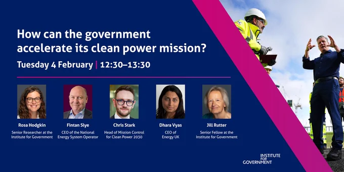 An image for an IfG event.

How can the government accelerate its clean power mission?

Tuesday 04 February 2025, 12:30 — 13:30

This IfG event will bring together an expert panel, including: 

Rosa Hodgkin, Senior Researcher at the Institute for Government
Fintan Slye, CEO of the National Energy System Operator
Chris Stark, Head of Mission Control for Clean Power 2030
Dhara Vyas, CEO of Energy UK

The event will be chaired by Jill Rutter, Senior Fellow at the Institute for Government.