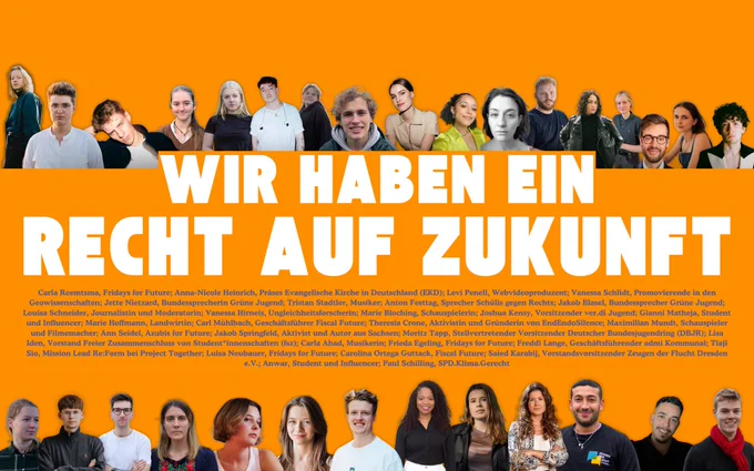 Ein Plakat mit orangefarbenem Hintergrund und großen, weißen, fettgedruckten Buchstaben, die den Satz „WIR HABEN EIN RECHT AUF ZUKUNFT“ bilden. Über und unter dem Text sind zahlreiche junge Menschen abgebildet, die in verschiedenen Posen in die Kamera blicken. Darunter befinden sich Klimaaktivist*innen, Wissenschaftler*innen, Künstler*innen und Vertreter*innen unterschiedlicher Organisationen. Am unteren Rand sind ihre Namen und Funktionen in kleinerer weißer Schrift aufgeführt.