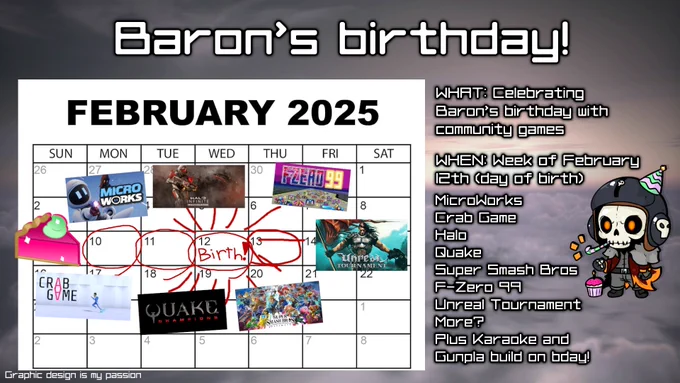 A graphic flyer for Baron's birthday, marked on a calendar on February 12th. The week of the 12th is highlighted with red circles, surrounded by various games and a watermelon pie. A chibi Baron is off to the side, standing next to text boxes.

Baron's birthday!

WHAT: Celebrating Baron's birthday with community games

WHEN: Week if February 12th (day of birth)

MicroWorks
Crab Game
Halo
Quake
Super Smash Bros
F-Zero 99
Unreal Tournament
More?
Plus Karaoke and Gunpla build on bday!

Graphic design is my passion.