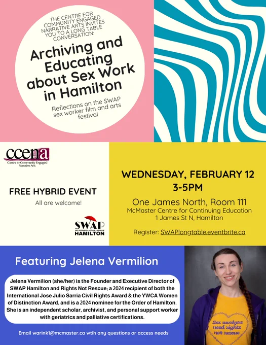 Colorful flyer with blue, yellow, and pink blocks reads: The Centre for Community Engaged Narrative Arts invites you to a Long Table conversation: Archiving and Educating about Sex Work in Hamilton, Reflections on the SWAP sex worker film and arts festival. Free hybrid event, all are welcome! Wednesday, February 12, 3-5pm. One James North, Room 111. McMaster Centre for Continuing Education, 1 James St N, Hamilton. Featuring Jelena Vermilion. Jelena Vermilion (she/her) is the Founder and Executive Director of SWAP Hamilton and Rights Not Rescue; a 2024 recipient of both the  International Jose Julio Sarria Civil Rights Award & the YWCA Women of Distinction Award, and is a 2024 nominee for the Order of Hamilton. She is an independent scholar, archivist, and personal support worker with geriatrics and palliative certifications. Email warink1@mcmaster.ca wtih any questions or access needs.