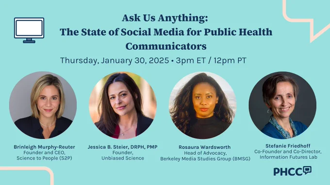 Ask Us Anything: 
The State of Social Media for Public Health Communicators
Thursday, January 30, 2025 • 3pm ET / 12pm PT

Speaker headshots:

Brinleigh Murphy-Reuter
Founder and CEO,
Science to People (S2P)

Jessica B. Steier, DRPH, PMP 
Founder,
Unbiased Science

Rosaura Wardsworth 
Head of Advocacy,
Berkeley Media Studies Group (BMSG)

Stefanie Friedhoff 
Co-Founder and Co-Director, 
Information Futures Lab