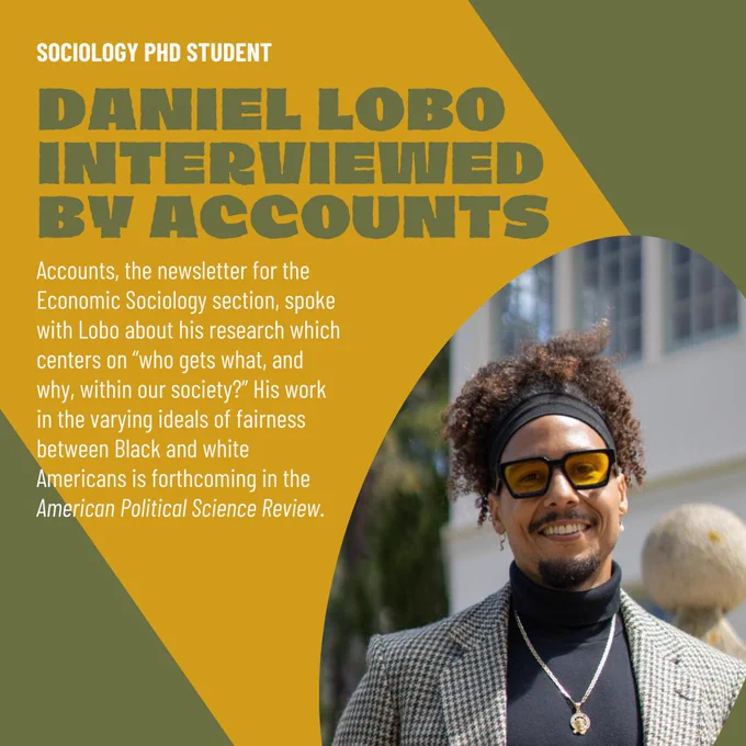 "Sociology PhD student
Daniel Lobo interviewed by Accounts
Accounts, the newsletter for the Economic Sociology section, spoke with Lobo about his research which centers on “who gets what, and why, within our society?” His work in the varying ideals of fairness between Black and white Americans is forthcoming in the American Political Science Review.