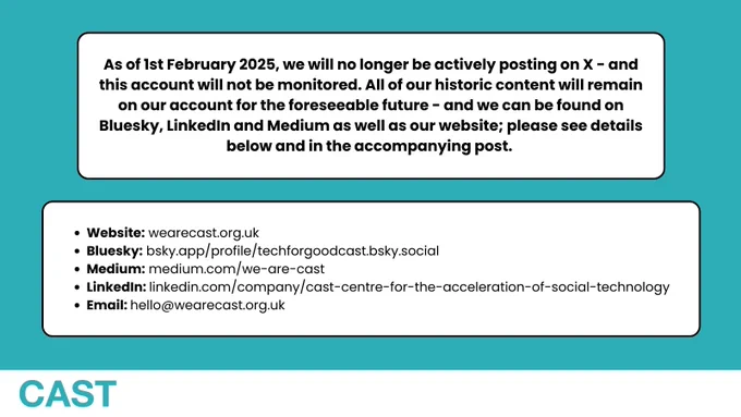 As of 1st February 2025, we will no longer be actively posting on X - and this account will not be monitored. All of our historic content will remain on our account for the foreseeable future - and we can be found on Bluesky, LinkedIn and Medium as well as our website; please see details below and in the accompanying post. 

Website: wearecast.org.uk
Bluesky: bsky.app/profile/techforgoodcast.bsky.social
Medium: medium.com/we-are-cast
LinkedIn: linkedin.com/company/cast-centre-for-the-acceleration-of-social-technology
Email: hello@wearecast.org.uk