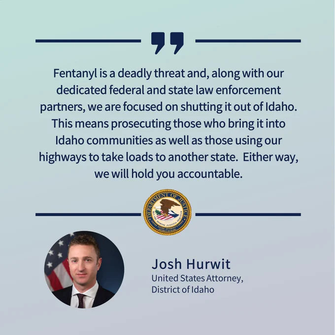 Fentanyl is a deadly threat and, along with our dedicated federal and state law enforcement partners, we are focused on shutting it out of Idaho.  This means prosecuting those who bring it into Idaho communities as well as those using our highways to take loads to another state.  Either way, we will hold you accountable.
Josh Hurwit United States Attorney, District of Idaho