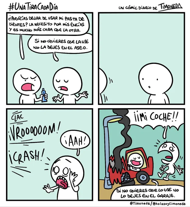 Dos personas, P1 sostiene un tubo de dentífrico.
P1: ¿Podrías dejar de usar mi pasta de dientes? La necesito por mis encías y es mucho más cara que la otra.
P2 (encogiéndose de hombros): Si no quieres que la use no la dejes en el aseo.
P1 se marcha y se oye:
Clac ¡vrooooom! ¡crash!
P2:¡Aaah! ¡Mi coche!
P1 está al volante de un coche estrellado contra una farola y que echa humo.
P1: Si no quieres que lo use no lo dejes en el garaje.