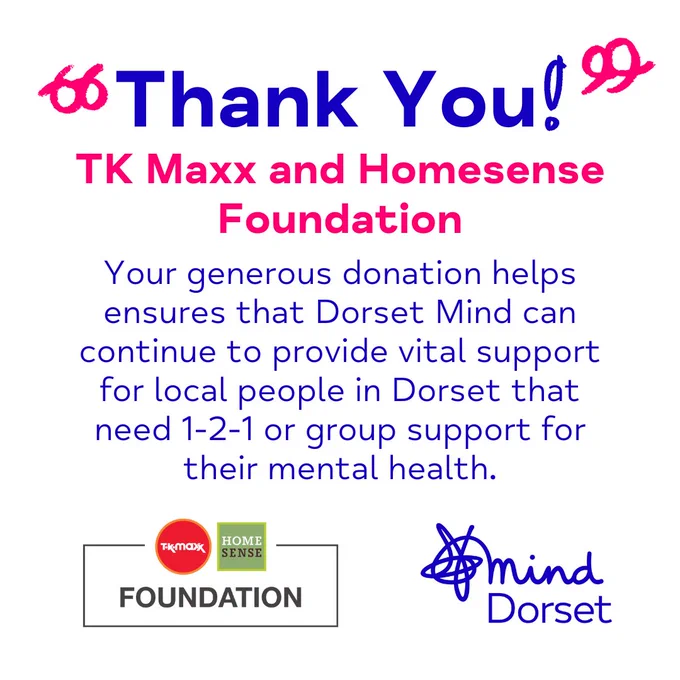 A white tile that thanks The TK Maxx and Homesense Foundation for their donation towards funding Dorset Mind's mental health services. 'Thank you!' is enlarged at the top of the graphic in blue, with pink handrawn quote marks around them. 'TK Maxx and Homesense Foundation' is underneath, highlighted in pink. TK Maxx and Homesense's orange and green logo is bottom left and Dorset Mind's logo is depicted in blue, bottom right.