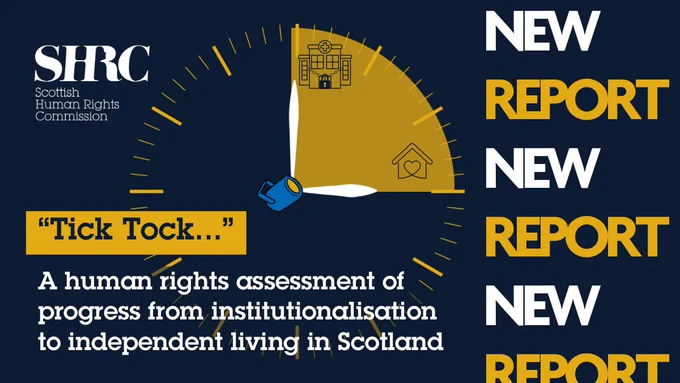 New report! "“Tick Tock: A human rights assessment of progress from institutionalisation to independent living in Scotland". Yellow clock with hands making a right angle. The top hand is pointing to an icon of a hospital with padlocked doors and hand is pointing to a house with a heart in it.