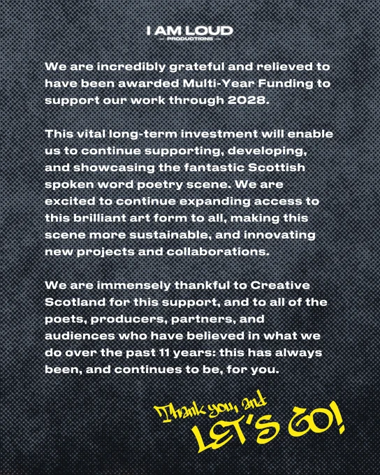 Graphic with the I Am Loud Productions logo and text reading:
We are incredibly grateful and relieved to have been awarded Multi-Year Funding to support our work through 2028.
This vital long-term investment will enable us to continue supporting, developing, and showcasing the fantastic Scottish spoken word poetry scene. We are excited to continue expanding access to this brilliant art form to all, making this scene more sustainable, and innovating new projects and collaborations.
We are immensely thankful to Creative Scotland for this support, and to all of the poets, producers, partners, and audiences who have believed in what we do over the past 11 years: this has always been, and continues to be, for you.
Thank you, and LET'S GO!