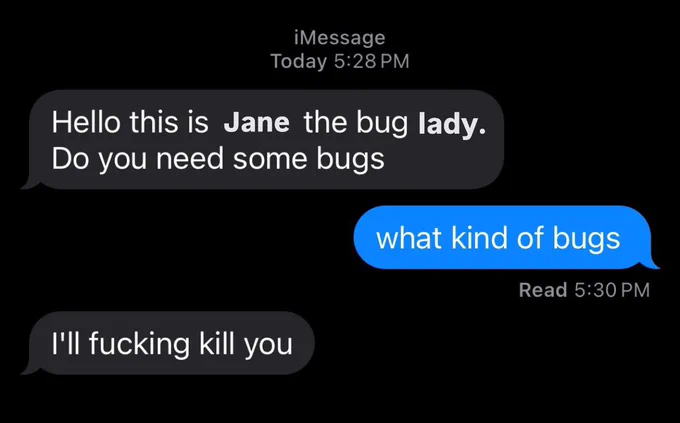 An edited text message conversation screenshot. It reads: “Hello this is Jane the bug lady. Do you need some bugs”
“what kind of bugs”
“I’ll fucking kill you”