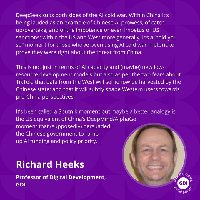 DeepSeek suits both sides of the AI cold war. Within China it’s being lauded as an example of Chinese AI prowess, of catch-up/overtake, and of the impotence or even impetus of US sanctions; within the US and West more generally, it’s a “told you so” moment for those who’ve been using AI cold war rhetoric to prove they were right about the threat from China.

This is not just in terms of AI capacity and (maybe) new low-resource development models but also as per the two fears about TikTok: that data from the West will somehow be harvested by the Chinese state; and that it will subtly shape Western users towards pro-China perspectives. 

It’s been called a Sputnik moment but maybe a better analogy is the US equivalent of China’s DeepMind/AlphaGo moment that 
(supposedly) persuaded the
Chinese government to 
ramp up AI funding and 
policy priority.

Richard Heeks - Prof of Digital Development, GDI 