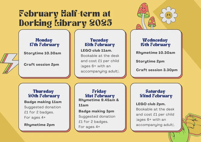 A yellow poster promoting Dorking Library events during February half-term week. The text on the poster says: 'February Half-term at Dorking Library 2025. Monday 17th February: Storytime 10.30am & craft session 2pm. Tuesday 18th February: LEGO club 11am (bookable at the desk and cost £1 per child, ages 6  with an accompanying adult).  Wednesday 19th February: Rhymetime 10.30am; Storytime 2pm & craft session 3.30pm. Thursday 20th February: Badge making 11am suggested donation £1 for 2 badges. For ages 4  & Rhymetime 2pm 
Friday 21st February: Rhymetime 9.45am & 11am; badge making 3pm  suggested donation £1 for 2 badges. For ages 4  Saturday 22nd February: LEGO club 2pm (bookable at the desk and cost £1 per child, ages 6  with an accompanying adult)'