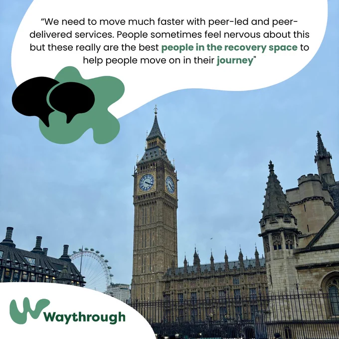 Photograph of Westminister House of Commons, in London complimented by written Dame Carol Black quote, "We need to move much faster with peer-led and peer-delivered services. People sometimes feel nervous about this but these really are the best people in the recovery space to help people move on in their journey."