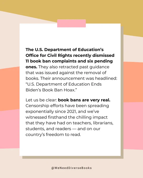 A gold, beige, orange, and pinked colored graphic, designed to look like a white memo is taped to the background. The text reads as follows: “The U.S. Department of Education’s Office for Civil Rights recently dismissed 11 book ban complaints and six pending ones. They also retracted past guidance that was issued against the removal of books. Their announcement was headlined: ‘U.S. Department of Education Ends Biden’s Book Ban Hoax.’ Let us be clear: book bans are very real. Censorship efforts have been spreading exponentially since 2021, and we’ve witnessed firsthand the chilling impact that they have had on teachers, librarians, students, and readers — and on our country’s freedom to read.”
