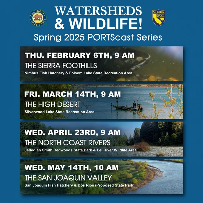 Graphic with the following information: 
Thursday February 6th at 9 am – The Sierra Foothills at Folsom Lake State Recreation Area
Friday March 14th at 9 am – The High Desert at Silverwood Lake State Recreation Area
Wednesday April 23rd at 9 am – The North Coast Rivers at Jedediah Smith Redwoods State Park and Eel Reiver Wildlife Area
Wednesday May 14th at 10 am – The San Joaquin Valley at Dos Rios (Proposed state park)
