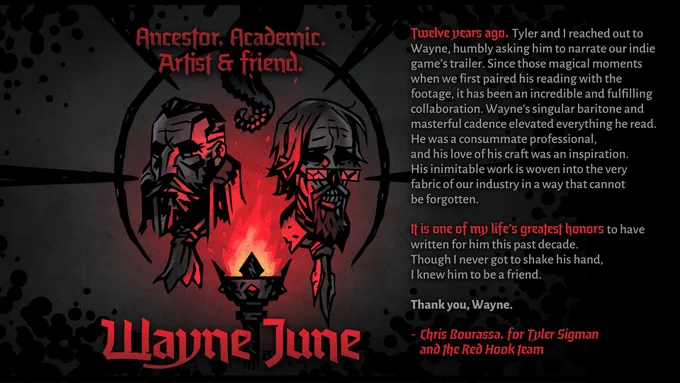An image of the faces of The Ancestor from Darkest Dungeon, and The Academic from Darkest Dungeon II. A torch glows between their two faces. The images reads: "Ancestor, Academic, Artist & friend. Wayne June. Twelve years ago, Tyler and I reached out to Wayne, humbly asking him to narrate our indie game’s trailer. Since those magical moments when we first paired his reading with the footage, it has been an incredible and fulfilling collaboration. Wayne’s singular baritone and masterful cadence elevated everything he read. He was a consummate professional, and his love of his craft was an inspiration. His inimitable work is woven into the very fabric of our industry in a way that cannot be forgotten.

It is one of my life’s greatest honors to have written for him this past decade. Though I never got to shake his hand, I knew him to be a friend.

Thank you, Wayne.

-Chris Bourassa, for Tyler Sigman and the Red Hook team"

