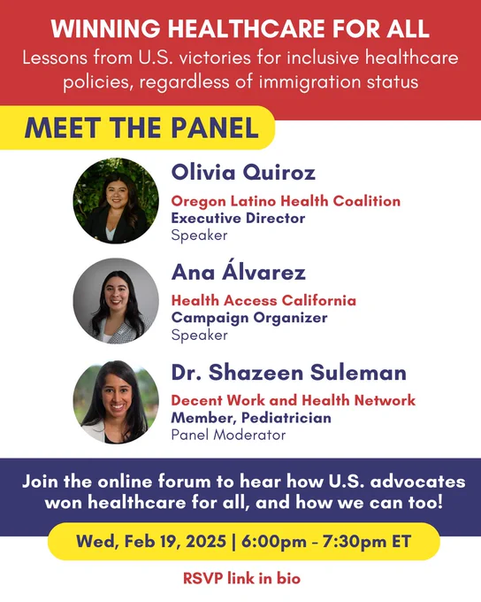 Winning Healthcare for All: Lessons from U.S. victories for inclusive healthcare policies, regardless of immigration status.
Online Forum on Wednesday February 19th, 2025 from 6 to 7:30 pm ET. 
Meet the Panel: Speaker Olivia Quiroz Executive Director of the Oregon Latino Health Coalition, Speaker Ana Álvarez Campaign Organizer at Health Access California, Moderator Dr. Shazeen Suleman Member of the Decent Work and Health Network. Join the online forum to hear how U.S. Advocates won healthcare for all, and how we can too! 