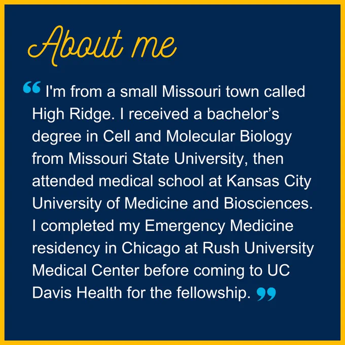 Image text says, “About me: I'm from a small Missouri town called High Ridge. I received a bachelor’s degree in Cell and Molecular Biology from Missouri State University, then attended medical school at Kansas City University of Medicine and Biosciences. I completed my Emergency Medicine residency in Chicago at Rush University Medical Center before coming to UC Davis Health for the fellowship.”