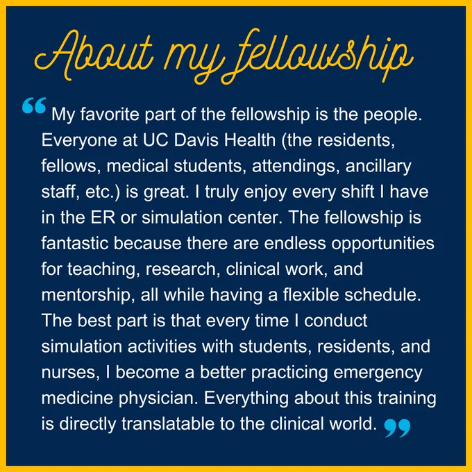 Image text says, “About my fellowship: My favorite part of the fellowship is the people. Everyone at UC Davis Health (the residents, fellows, medical students, attendings, ancillary staff, etc.) is great. I truly enjoy every shift I have in the ER or simulation center. The fellowship is fantastic because there are endless opportunities for teaching, research, clinical work, and mentorship, all while having a flexible schedule. The best part is that every time I conduct simulation activities with students, residents, and nurses, I become a better practicing emergency medicine physician. Everything about this training is directly translatable to the clinical world.”
