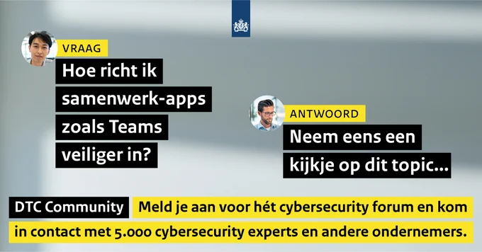 Vraag: Hoe richt ik samenwerk-apps zoals Teams veiliger in?
Antwoord: Neem eens een kijkje op dit topic...

DTC Community. Meld je aan voor hét cybersecurity forum en kom in contact met 5.000 cybersecurity experts en andere ondernemers.
