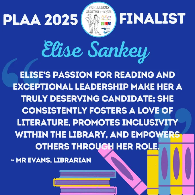 "Elise’s passion for reading and exceptional leadership make her a truly deserving candidate; she consistently fosters a love of literature, promotes inclusivity within the library, and empowers others through her role." - Mr Evans, Librarian