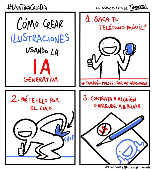 CÓMO CREAR ILUSTRACIONES USANDO LA IA GENERATIVA
1.Saca tu móvil (también sirve un ordenador) - Una persona sosteniendo un móvil y haciendo un gesto de pulgar arriba.
2.Métetelo por el culo. - Una persona metiéndose el móvil con fuerza pir el recto (suena CHOF) mientras hace el gesto de pulgar arriba.
3. Aprende a dibujar o contrata a alguien. - Un lápiz y un papel. En el papel pone IA dentro de un círculo tachado y sale una persona haciendo dos butifarras, peinetas, facllus o como quieras llamarlo. 