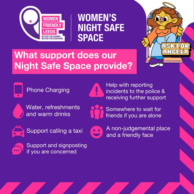 What support does our Night Safe Space provide? Phone charging, water, refreshments and warm drinks, support calling a taxi, support and signposting if you are concerned, help with reporting incidents to the police & receiving further support, somewhere to wait for friends if you are alone, a non-judgemental place and a friendly face.