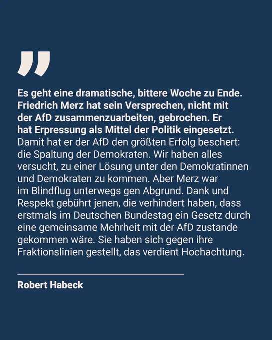 Es geht eine dramatische, bittere Woche zu Ende. Friedrich Merz hat sein Versprechen, nicht mit der AfD zusammenzuarbeiten, gebrochen. Er hat Erpressung als Mittel der Politik eingesetzt. Damit hat er der AfD den größten Erfolg beschert: die Spaltung der Demokraten. Wir haben alles versucht, zu einer Lösung unter den Demokratinnen und Demokraten zu kommen. Aber Merz war im Blindflug unterwegs gen Abgrund. Dank und Respekt gebührt jenen, die verhindert haben, dass erstmals im Deutschen Bundestag ein Gesetz durch eine gemeinsame Mehrheit mit der AfD zustande gekommen wäre. Sie haben sich gegen ihre Fraktionslinien gestellt, das verdient Hochachtung.