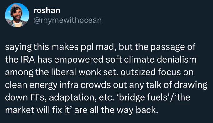 an old tweet of mine that reads: “saying this makes ppl mad, but the passage of the IRA has empowered soft climate denialism among the liberal wonk set. outsized focus on clean energy infra crowds out any talk of drawing down FFs, adaptation, etc. ‘bridge fuels’/‘the market will fix it’ are all the way back.”