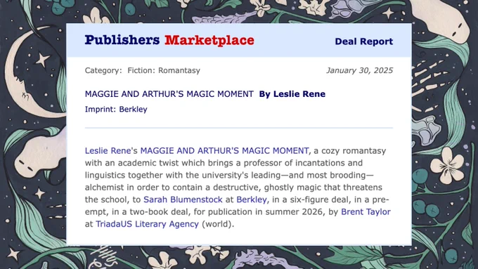A Publishers Marketplace Deal Report on a handdrawn background featuring ghosts, hawthorns, moons, and skeletons. It says: Category: Fiction: Romantasy
MAGGIE AND ARTHUR'S MAGIC MOMENT by Leslie Rene

Leslie Rene's MAGGIE AND ARTHUR'S MAGIC MOMENT, a cozy romantasy with an academic twist which brings a professor of incantations and linguistics together with the university's leading--and most brooding--alchemist in order to contain a destructive, ghostly magic that threatens the school, to Sarah Blumenstock at Berkley, in a six-figure deal, in a pre-empt, in a two-book deal, for publication in summer 2026 by Brent Taylor at TriadaUS Literary Agency (world)
