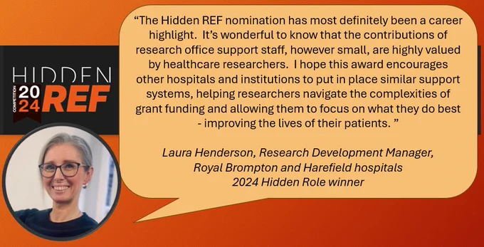 “The Hidden REF nomination has most definitely been a career highlight.  It’s wonderful to know that the contributions of research office support staff, however small, are highly valued by healthcare researchers.  I hope this award encourages other hospitals and institutions to put in place similar support systems, helping researchers navigate the complexities of grant funding and allowing them to focus on what they do best - improving the lives of their patients. ”

Laura Henderson, Research Development Manager,
Royal Brompton and Harefield hospitals
2024 Hidden Role winner
