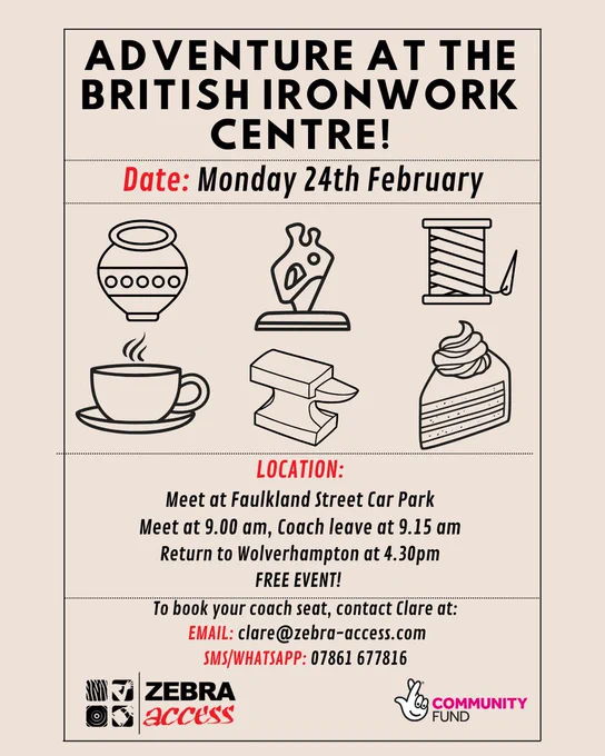 "Flyer for 'Adventure at the British Ironwork Centre' event. Key details:

Date: Monday, 24th February.

Location: Meet at Faulkland Street Car Park at 9:00 am. Coach departs at 9:15 am and returns to Wolverhampton at 4:30 pm.

Description: Free event featuring a visit to the British Ironwork Centre with illustrations of pottery, sculptures, a spool of thread, a coffee cup, an ironwork, and a slice of cake.

Contact for booking: Email clare@zebra-access.com or SMS/WhatsApp 07861 677816.

Organized by Zebra Access, supported by the Community Fund.

The flyer uses bold black and red text on a beige background with simple, illustrative icons."